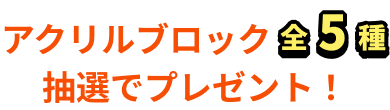 アクリルブロック全5種抽選でプレゼント